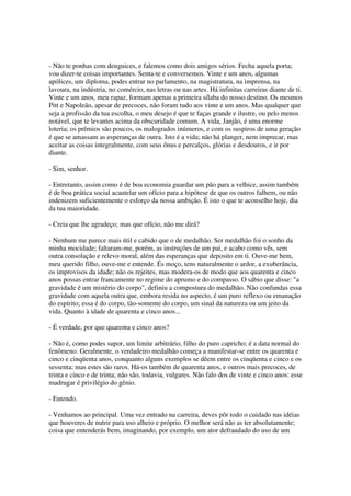 - Não te ponhas com denguices, e falemos como dois amigos sérios. Fecha aquela porta;
vou dizer-te coisas importantes. Senta-te e conversemos. Vinte e um anos, algumas
apólices, um diploma, podes entrar no parlamento, na magistratura, na imprensa, na
lavoura, na indústria, no comércio, nas letras ou nas artes. Há infinitas carreiras diante de ti.
Vinte e um anos, meu rapaz, formam apenas a primeira sílaba do nosso destino. Os mesmos
Pitt e Napoleão, apesar de precoces, não foram tudo aos vinte e um anos. Mas qualquer que
seja a profissão da tua escolha, o meu desejo é que te faças grande e ilustre, ou pelo menos
notável, que te levantes acima da obscuridade comum. A vida, Janjão, é uma enorme
loteria; os prêmios são poucos, os malogrados inúmeros, e com os suspiros de uma geração
é que se amassam as esperanças de outra. Isto é a vida; não há planger, nem imprecar, mas
aceitar as coisas integralmente, com seus ônus e percalços, glórias e desdouros, e ir por
diante.

- Sim, senhor.

- Entretanto, assim como é de boa economia guardar um pão para a velhice, assim também
é de boa prática social acautelar um ofício para a hipótese de que os outros falhem, ou não
indenizem suficientemente o esforço da nossa ambição. É isto o que te aconselho hoje, dia
da tua maioridade.

- Creia que lhe agradeço; mas que ofício, não me dirá?

- Nenhum me parece mais útil e cabido que o de medalhão. Ser medalhão foi o sonho da
minha mocidade; faltaram-me, porém, as instruções de um pai, e acabo como vês, sem
outra consolação e relevo moral, além das esperanças que deposito em ti. Ouve-me bem,
meu querido filho, ouve-me e entende. És moço, tens naturalmente o ardor, a exuberância,
os improvisos da idade; não os rejeites, mas modera-os de modo que aos quarenta e cinco
anos possas entrar francamente no regime do aprumo e do compasso. O sábio que disse: "a
gravidade é um mistério do corpo", definiu a compostura do medalhão. Não confundas essa
gravidade com aquela outra que, embora resida no aspecto, é um puro reflexo ou emanação
do espírito; essa é do corpo, tão-somente do corpo, um sinal da natureza ou um jeito da
vida. Quanto à idade de quarenta e cinco anos...

- É verdade, por que quarenta e cinco anos?

- Não é, como podes supor, um limite arbitrário, filho do puro capricho; é a data normal do
fenômeno. Geralmente, o verdadeiro medalhão começa a manifestar-se entre os quarenta e
cinco e cinqüenta anos, conquanto alguns exemplos se dêem entre os cinqüenta e cinco e os
sessenta; mas estes são raros. Há-os também de quarenta anos, e outros mais precoces, de
trinta e cinco e de trinta; não são, todavia, vulgares. Não falo dos de vinte e cinco anos: esse
madrugar é privilégio do gênio.

- Entendo.

- Venhamos ao principal. Uma vez entrado na carreira, deves pôr todo o cuidado nas idéias
que houveres de nutrir para uso alheio e próprio. O melhor será não as ter absolutamente;
coisa que entenderás bem, imaginando, por exemplo, um ator defraudado do uso de um
 