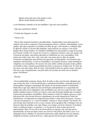 Quanto mais pano tem, mais poupa o corte,
       Menos monte alardeia de retalhos;

e este fenômeno, tratando-se de um medalhão, é que não seria científico.

- Upa! que a profissão é difícil!

- E ainda não chegamos ao cabo.

- Vamos a ele.

- Não te falei ainda dos benefícios da publicidade. A publicidade é uma dona loureira e
senhoril, que tu deves requestar à força de pequenos mimos, confeitos, almofadinhas, coisas
miúdas, que antes exprimem a constância do afeto do que o atrevimento e a ambição. Que
D. Quixote solicite os favores dela mediante, ações heróicas ou custosas, é um sestro
próprio desse ilustre lunático. O verdadeiro medalhão tem outra política. Longe de inventar
um Tratado científico da criação dos carneiros, compra um carneiro e dá-o aos amigos sob
a forma de um jantar, cuja notícia não pode ser indiferente aos seus concidadãos. Uma
notícia traz outra; cinco, dez, vinte vezes põe o teu nome ante os olhos do mundo.
Comissões ou deputações para felicitar um agraciado, um benemérito, um forasteiro, têm
singulares merecimentos, e assim as irmandades e associações diversas, sejam mitológicas,
cinegéticas ou coreográficas. Os sucessos de certa ordem, embora de pouca monta, podem
ser trazidos a lume, contanto que ponham em relevo a tua pessoa. Explico-me. Se caíres de
um carro, sem outro dano, além do susto, é útil mandá-lo dizer aos quatro ventos, não pelo
fato em si, que é insignificante, mas pelo efeito de recordar um nome caro às afeições
gerais. Percebeste?

- Percebi.

- Essa é publicidade constante, barata, fácil, de todos os dias; mas há outra. Qualquer que
seja a teoria das artes, é fora de dúvida que o sentimento da família, a amizade pessoal e a
estima pública instigam à reprodução das feições de um homem amado ou benemérito.
Nada obsta a que sejas objeto de uma tal distinção, principalmente se a sagacidade dos
amigos não achar em ti repugnância. Em semelhante caso, não só as regras da mais vulgar
polidez mandam aceitar o retrato ou o busto, como seria desazado impedir que os amigos o
expusessem em qualquer casa pública. Dessa maneira o nome fica ligado à pessoa; os que
houverem lido o teu recente discurso (suponhamos) na sessão inaugural da União dos
Cabeleireiros, reconhecerão na compostura das feições o autor dessa obra grave, em que a
"alavanca do progresso" e o "suor do trabalho" vencem as "fauces hiantes" da miséria. No
caso de que uma comissão te leve a casa o retrato, deves agradecer-lhe o obséquio com um
discurso cheio de gratidão e um copo d'água: é uso antigo, razoável e honesto. Convidarás
então os melhores amigos, os parentes, e, se for possível, uma ou duas pessoas de
representação. Mais. Se esse dia é um dia de glória ou regozijo, não vejo que possas,
decentemente, recusar um lugar à mesa aos reporters dos jornais. Em todo o caso, se as
obrigações desses cidadãos os retiverem noutra parte, podes ajudá-los de certa maneira,
redigindo tu mesmo a notícia da festa; e, dado que por um tal ou qual escrúpulo, aliás
 
