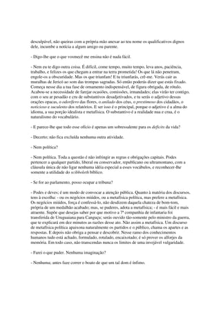 desculpável, não queiras com a própria mão anexar ao teu nome os qualificativos dignos
dele, incumbe a notícia a algum amigo ou parente.

- Digo-lhe que o que vosmecê me ensina não é nada fácil.

- Nem eu te digo outra coisa. É difícil, come tempo, muito tempo, leva anos, paciência,
trabalho, e felizes os que chegam a entrar na terra prometida! Os que lá não penetram,
engole-os a obscuridade. Mas os que triunfam! E tu triunfarás, crê-me. Verás cair as
muralhas de Jericó ao som das trompas sagradas. Só então poderás dizer que estás fixado.
Começa nesse dia a tua fase de ornamento indispensável, de figura obrigada, de rótulo.
Acabou-se a necessidade de farejar ocasiões, comissões, irmandades; elas virão ter contigo,
com o seu ar pesadão e cru de substantivos desadjetivados, e tu serás o adjetivo dessas
orações opacas, o odorífero das flores, o anilado dos céus, o prestimoso dos cidadãos, o
noticioso e suculento dos relatórios. E ser isso é o principal, porque o adjetivo é a alma do
idioma, a sua porção idealista e metafísica. O substantivo é a realidade nua e crua, é o
naturalismo do vocabulário.

- E parece-lhe que todo esse ofício é apenas um sobressalente para os deficits da vida?

- Decerto; não fica excluída nenhuma outra atividade.

- Nem política?

- Nem política. Toda a questão é não infringir as regras e obrigações capitais. Podes
pertencer a qualquer partido, liberal ou conservador, republicano ou ultramontano, com a
cláusula única de não ligar nenhuma idéia especial a esses vocábulos, e reconhecer-lhe
somente a utilidade do scibboleth bíblico.

- Se for ao parlamento, posso ocupar a tribuna?

- Podes e deves; é um modo de convocar a atenção pública. Quanto à matéria dos discursos,
tens à escolha: - ou os negócios miúdos, ou a metafísica política, mas prefere a metafísica.
Os negócios miúdos, força é confessá-lo, não desdizem daquela chateza de bom-tom,
própria de um medalhão acabado; mas, se puderes, adota a metafísica; - é mais fácil e mais
atraente. Supõe que desejas saber por que motivo a 7ª companhia de infantaria foi
transferida de Uruguaiana para Canguçu; serás ouvido tão-somente pelo ministro da guerra,
que te explicará em dez minutos as razões desse ato. Não assim a metafísica. Um discurso
de metafísica política apaixona naturalmente os partidos e o público, chama os apartes e as
respostas. E depois não obriga a pensar e descobrir. Nesse ramo dos conhecimentos
humanos tudo está achado, formulado, rotulado, encaixotado; é só prover os alforjes da
memória. Em todo caso, não transcendas nunca os limites de uma invejável vulgaridade.

- Farei o que puder. Nenhuma imaginação?

- Nenhuma; antes faze correr o boato de que um tal dom é ínfimo.
 