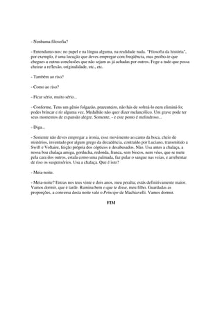 - Nenhuma filosofia?

- Entendamo-nos: no papel e na língua alguma, na realidade nada. "Filosofia da história",
por exemplo, é uma locução que deves empregar com freqüência, mas proíbo-te que
chegues a outras conclusões que não sejam as já achadas por outros. Foge a tudo que possa
cheirar a reflexão, originalidade, etc., etc.

- Também ao riso?

- Como ao riso?

- Ficar sério, muito sério...

- Conforme. Tens um gênio folgazão, prazenteiro, não hás de sofreá-lo nem eliminá-lo;
podes brincar e rir alguma vez. Medalhão não quer dizer melancólico. Um grave pode ter
seus momentos de expansão alegre. Somente, - e este ponto é melindroso...

- Diga...

- Somente não deves empregar a ironia, esse movimento ao canto da boca, cheio de
mistérios, inventado por algum grego da decadência, contraído por Luciano, transmitido a
Swift e Voltaire, feição própria dos cépticos e desabusados. Não. Usa antes a chalaça, a
nossa boa chalaça amiga, gorducha, redonda, franca, sem biocos, nem véus, que se mete
pela cara dos outros, estala como uma palmada, faz pular o sangue nas veias, e arrebentar
de riso os suspensórios. Usa a chalaça. Que é isto?

- Meia-noite.

- Meia-noite? Entras nos teus vinte e dois anos, meu peralta; estás definitivamente maior.
Vamos dormir, que é tarde. Rumina bem o que te disse, meu filho. Guardadas as
proporções, a conversa desta noite vale o Príncipe de Machiavelli. Vamos dormir.

                                            FIM
 