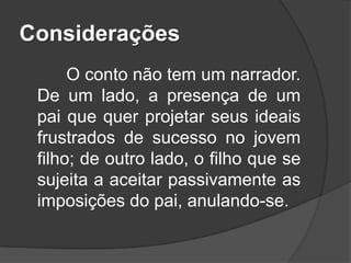 Considerações
O conto não tem um narrador.
De um lado, a presença de um
pai que quer projetar seus ideais
frustrados de sucesso no jovem
filho; de outro lado, o filho que se
sujeita a aceitar passivamente as
imposições do pai, anulando-se.

 