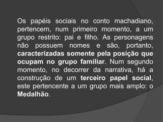 Os papéis sociais no conto machadiano,
pertencem, num primeiro momento, a um
grupo restrito: pai e filho. As personagens
não possuem nomes e são, portanto,
caracterizadas somente pela posição que
ocupam no grupo familiar. Num segundo
momento, no decorrer da narrativa, há a
construção de um terceiro papel social,
este pertencente a um grupo mais amplo: o
Medalhão.

 