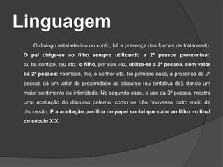Linguagem
O diálogo estabelecido no conto, há a presença das formas de tratamento.
O pai dirige-se ao filho sempre utilizando a 2ª pessoa pronominal:
tu, te, contigo, teu etc.; o filho, por sua vez, utiliza-se a 3ª pessoa, com valor
de 2ª pessoa: vosmecê, lhe, o senhor etc. No primeiro caso, a presença da 2ª
pessoa dá um valor de proximidade ao discurso (ou tentativa de), dando um
maior sentimento de intimidade. No segundo caso, o uso da 3ª pessoa, mostra
uma aceitação do discurso paterno, como se não houvesse outro meio de
discussão. É a aceitação pacífica do papel social que cabe ao filho no final
do século XIX.

 