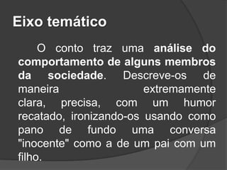 Eixo temático
O conto traz uma análise do
comportamento de alguns membros
da sociedade. Descreve-os de
maneira
extremamente
clara, precisa, com um humor
recatado, ironizando-os usando como
pano de fundo uma conversa
"inocente" como a de um pai com um
filho.

 