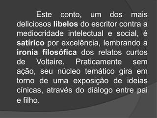 Este conto, um dos mais
deliciosos libelos do escritor contra a
mediocridade intelectual e social, é
satírico por excelência, lembrando a
ironia filosófica dos relatos curtos
de Voltaire. Praticamente sem
ação, seu núcleo temático gira em
torno de uma exposição de ideias
cínicas, através do diálogo entre pai
e filho.

 
