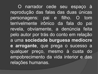 O narrador cede seu espaço à
reprodução das falas das duas únicas
personagens: pai e filho. O tom
terrivelmente irônico da fala do pai
revela, obviamente, a denúncia feita
pelo autor por trás do conto em relação
a uma sociedade burguesa medíocre
e arrogante, que prega o sucesso a
qualquer preço, mesmo à custa do
empobrecimento da vida interior e das
relações humanas.

 