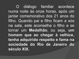 O diálogo familiar acontece
numa noite às onze horas, após um
jantar comemorativo dos 21 anos do
filho. Quando pai e filho ficam a sós
na sala, este aconselha o filho a se
tornar um Medalhão, ou seja, um
homem que ao chegar à velhice,
tenha adquirido respeito e fama na
sociedade do Rio de Janeiro do
século XIX.

 