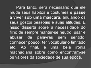 Para tanto, será necessário que ele
mude seus hábitos e costumes e passe
a viver sob uma máscara, anulando os
seus gostos pessoais e suas atitudes. E
nisso disserta sobre a necessidade do
filho de sempre manter-se neutro, usar e
abusar de palavras sem sentido,
conhecer pouco, ter vocabulário limitado
etc. Ao final, é uma bela ironia
machadiana sobre como encontram-se
os valores da sociedade de sua época.

 