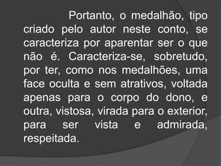 Portanto, o medalhão, tipo
criado pelo autor neste conto, se
caracteriza por aparentar ser o que
não é. Caracteriza-se, sobretudo,
por ter, como nos medalhões, uma
face oculta e sem atrativos, voltada
apenas para o corpo do dono, e
outra, vistosa, virada para o exterior,
para ser vista e admirada,
respeitada.

 
