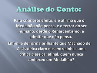 Para criar este efeito, ele afirma que o
    Medalhão não pensa, e o terror do ser
      humano, desde o Renascentismo, é
            admitir que não pensa.
Enfim, é de forma brilhante que Machado de
     Assis deixa claro nas entrelinhas uma
      crítica clássica: afinal, quem nunca
           conheceu um Medalhão?
 