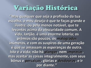 ‘‘Mas qualquer que seja a profissão da tua
escolha, o meu desejo é que te faças grande e
     ilustre, ou pelo menos notável, que te
   levantes acima da obscuridade comum. A
     vida, Janjão, é uma enorme loteria; os
       prêmios são poucos, os malogrados
inúmeros, e com os suspiros de uma geração
  é que se amassam as esperanças de outra.
 Isto é a vida; não há planger, nem imprecar,
mas aceitar as coisas integralmente, com seus
  bônus e percalços, glórias e desdouros, e ir
                   por diante.’’
 