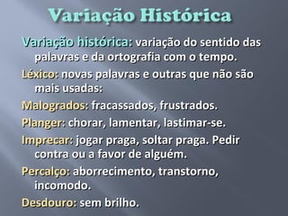 Variação histórica: variação do sentido das
  palavras e da ortografia com o tempo.
Léxico: novas palavras e outras que não são
  mais usadas:
Malogrados: fracassados, frustrados.
Planger: chorar, lamentar, lastimar-se.
Imprecar: jogar praga, soltar praga. Pedir
  contra ou a favor de alguém.
Percalço: aborrecimento, transtorno,
  incomodo.
Desdouro: sem brilho.
 