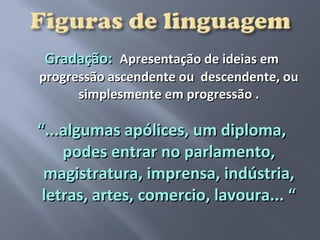 Gradação: Apresentação de ideias em
progressão ascendente ou descendente, ou
      simplesmente em progressão .

“...algumas apólices, um diploma,
    podes entrar no parlamento,
 magistratura, imprensa, indústria,
 letras, artes, comercio, lavoura... “
 