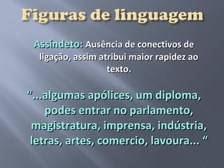 Assíndeto: Ausência de conectivos de
  ligação, assim atribui maior rapidez ao
                   texto.

“...algumas apólices, um diploma,
    podes entrar no parlamento,
 magistratura, imprensa, indústria,
 letras, artes, comercio, lavoura... “
 