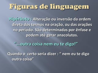 Hipérbato : Alteração ou inversão da ordem
  direta dos termos na oração, ou das orações
  no período. São determinadas por ênfase e
          podem até gerar anacolutos.

   “...outra coisa nem eu te digo!”
Quando o certo seria dizer : “ nem eu te digo
  outra coisa”
 