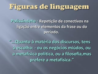 Polissíndeto : Repetição de conectivos na
    ligação entre elementos da frase ou do
                   período.

“...Quanto à matéria dos discursos, tens
  à escolha: - ou os negócios miúdos, ou
  a metafísica política, ou a filosofia,mas
          prefere a metafísica.”
 