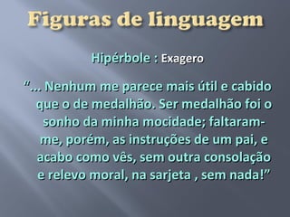 Hipérbole : Exagero
“... Nenhum me parece mais útil e cabido
   que o de medalhão. Ser medalhão foi o
    sonho da minha mocidade; faltaram-
    me, porém, as instruções de um pai, e
   acabo como vês, sem outra consolação
   e relevo moral, na sarjeta , sem nada!”
 