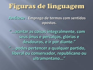 Antítese : Emprego de termos com sentidos
                 opostos.

“...aceitar as coisas integralmente, com
      seus ônus e percalços, glórias e
        desdouros, e ir por diante.”
“ ...podes pertencer a qualquer partido,
  liberal ou conservador, republicano ou
              ultramontano...”
 