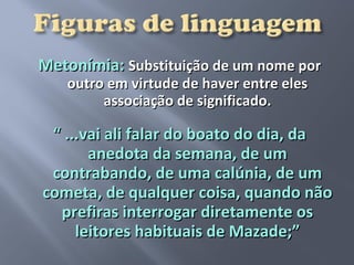 Metonímia: Substituição de um nome por
   outro em virtude de haver entre eles
        associação de significado.

 “ ...vai ali falar do boato do dia, da
       anedota da semana, de um
 contrabando, de uma calúnia, de um
cometa, de qualquer coisa, quando não
  prefiras interrogar diretamente os
     leitores habituais de Mazade;”
 