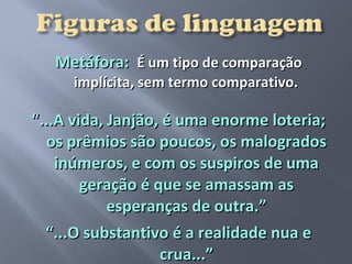 Metáfora: É um tipo de comparação
     implícita, sem termo comparativo.

“...A vida, Janjão, é uma enorme loteria;
  os prêmios são poucos, os malogrados
    inúmeros, e com os suspiros de uma
        geração é que se amassam as
            esperanças de outra.”
  “...O substantivo é a realidade nua e
                   crua...”
 