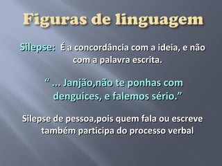 Silepse: É a concordância com a ideia, e não
            com a palavra escrita.

     “ ... Janjão,não te ponhas com
       denguices, e falemos sério.”
Silepse de pessoa,pois quem fala ou escreve
     também participa do processo verbal
 