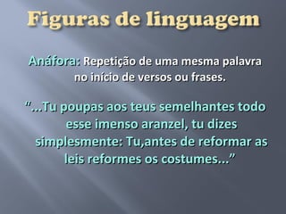 Anáfora: Repetição de uma mesma palavra
       no início de versos ou frases.

“...Tu poupas aos teus semelhantes todo
        esse imenso aranzel, tu dizes
  simplesmente: Tu,antes de reformar as
        leis reformes os costumes...”
 