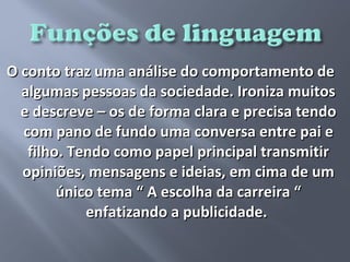 O conto traz uma análise do comportamento de
  algumas pessoas da sociedade. Ironiza muitos
  e descreve – os de forma clara e precisa tendo
  com pano de fundo uma conversa entre pai e
   filho. Tendo como papel principal transmitir
  opiniões, mensagens e ideias, em cima de um
        único tema “ A escolha da carreira “
            enfatizando a publicidade.
 