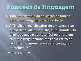 Dando um exemplo da aplicação da função
    fática cito a seguinte parte do texto:
(...) ‘‘Explico – me. Se caíres de um carro, sem
    outro dano, além do susto, é útil mandá – ló
    dizer aos quatro ventos, nãoi pelo fato em
    si, que é insignificante, mas pelo efeito de
    recordar um nome caro às afeições gerais.
    Percebeste? ‘’
- ‘‘ Percebi..... ’’
 
