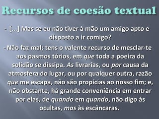 - [...] Mas se eu não tiver à mão um amigo apto e
                 disposto a ir comigo?
- Não faz mal; tens o valente recurso de mesclar-te
     aos pasmos tórios, em que toda a poeira da
   solidão se dissipa. As livrarias, ou por causa da
  atmosfera do lugar, ou por qualquer outra, razão
  que me escapa, não são propícias ao nosso fim; e,
  não obstante, há grande conveniência em entrar
     por elas, de quando em quando, não digo às
             ocultas, mas às escâncaras.
 