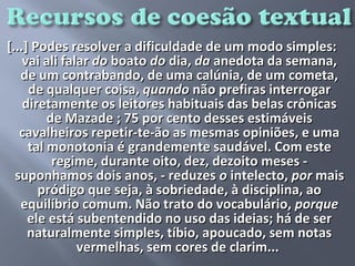 [...] Podes resolver a dificuldade de um modo simples:
    vai ali falar do boato do dia, da anedota da semana,
   de um contrabando, de uma calúnia, de um cometa,
     de qualquer coisa, quando não prefiras interrogar
    diretamente os leitores habituais das belas crônicas
         de Mazade ; 75 por cento desses estimáveis
   cavalheiros repetir-te-ão as mesmas opiniões, e uma
     tal monotonia é grandemente saudável. Com este
          regime, durante oito, dez, dezoito meses -
  suponhamos dois anos, - reduzes o intelecto, por mais
       pródigo que seja, à sobriedade, à disciplina, ao
   equilíbrio comum. Não trato do vocabulário, porque
     ele está subentendido no uso das ideias; há de ser
     naturalmente simples, tíbio, apoucado, sem notas
               vermelhas, sem cores de clarim...
                            
 