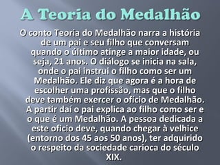 O conto Teoria do Medalhão narra a história
      de um pai e seu filho que conversam
   quando o último atinge a maior idade, ou
   seja, 21 anos. O diálogo se inicia na sala,
     onde o pai instrui o filho como ser um
    Medalhão. Ele diz que agora é a hora de
    escolher uma profissão, mas que o filho
 deve também exercer o ofício de Medalhão.
 A partir daí o pai explica ao filho como ser e
 o que é um Medalhão. A pessoa dedicada a
   este oficio deve, quando chegar à velhice
 (entorno dos 45 aos 50 anos), ter adquirido
   o respeito da sociedade carioca do século
                      XIX.
 