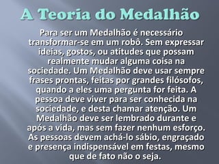 Para ser um Medalhão é necessário
transformar-se em um robô. Sem expressar
   ideias, gostos, ou atitudes que possam
      realmente mudar alguma coisa na
sociedade. Um Medalhão deve usar sempre
frases prontas, feitas por grandes filósofos,
  quando a eles uma pergunta for feita. A
  pessoa deve viver para ser conhecida na
  sociedade, e desta chamar atenção. Um
  Medalhão deve ser lembrado durante e
após a vida, mas sem fazer nenhum esforço.
As pessoas devem achá-lo sábio, engraçado
e presença indispensável em festas, mesmo
            que de fato não o seja.
 