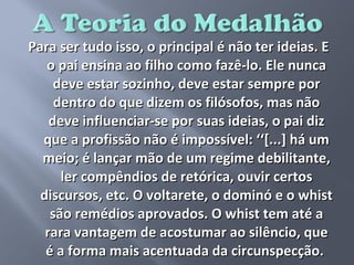 Para ser tudo isso, o principal é não ter ideias. E
   o pai ensina ao filho como fazê-lo. Ele nunca
     deve estar sozinho, deve estar sempre por
     dentro do que dizem os filósofos, mas não
    deve influenciar-se por suas ideias, o pai diz
  que a profissão não é impossível: ‘‘[...] há um
  meio; é lançar mão de um regime debilitante,
      ler compêndios de retórica, ouvir certos
  discursos, etc. O voltarete, o dominó e o whist
    são remédios aprovados. O whist tem até a
   rara vantagem de acostumar ao silêncio, que
   é a forma mais acentuada da circunspecção.
 