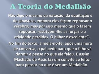 Não digo o mesmo da natação, da equitação e
  da ginástica, embora elas façam repousar o
  cérebro; mas por isso mesmo que o fazem
      repousar, restituem-lhe as forças e a
   atividade perdidas. O bilhar é excelente”.
No fim do texto, à meia-noite, após uma hora
  de conversa, o pai pede para que o filho vá
    dormir e pense no que ele falou. E assim
  Machado de Assis faz um convite ao leitor
    para pensar no que é ser um Medalhão.
 