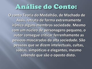 O conto Teoria do Medalhão, de Machado de
     Assis, retrata de forma extremamente
  irônica alguns membros sociedade. Mesmo
  com um núcleo de personagens pequeno, o
   autor consegue criticar ferrenhamente as
  pessoas mascaradas da alta sociedade. São
   pessoas que se dizem intelectuais, cultas,
     sábias, simpáticas e elegantes, mesmo
        sabendo que são o oposto disto.
 