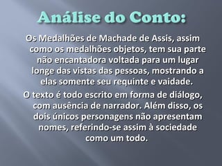 Os Medalhões de Machade de Assis, assim
 como os medalhões objetos, tem sua parte
    não encantadora voltada para um lugar
  longe das vistas das pessoas, mostrando a
     elas somente seu requinte e vaidade.
O texto é todo escrito em forma de diálogo,
   com ausência de narrador. Além disso, os
   dois únicos personagens não apresentam
    nomes, referindo-se assim à sociedade
                como um todo.
 