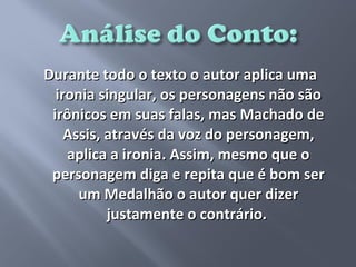 Durante todo o texto o autor aplica uma
  ironia singular, os personagens não são
 irônicos em suas falas, mas Machado de
    Assis, através da voz do personagem,
    aplica a ironia. Assim, mesmo que o
 personagem diga e repita que é bom ser
      um Medalhão o autor quer dizer
           justamente o contrário.
 