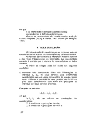 100
em que
ij é a intensidade de seleção na característica j;
demais termos já definidos anteriormente.
Quando as características são correlacionadas, a solução
é mais complexa (Young e Weiler, 1961, citados por Milagres,
1981).
4 ÍNDICE DE SELEÇÃO
O índice de seleção caracteriza-se por combinar todas as
características em apenas um número (Índice), para cada animal.
O índice de seleção nunca é inferior aos métodos Tandem
e dos Níveis Independentes de Eliminação. Sua superioridade
aumenta à medida que o número de características no índice
aumenta.
O índice de seleção pode ser usado nas seguintes
condições:
a) encontrar uma combinação ótima das informações do
indivíduo e, ou, de seus parentes para determinada
característica que será usada como critério de seleção. Nesse
caso, obtém-se a predição do valor genético dos indivíduos
para dada característica, com base nas produções do
indivíduo e de seus parentes próximos.
Exemplo: vaca de leite
3
3
2
2
1
1 X
b
X
b
X
b
I +
+
= ,
em que
3
2
1 b
,
b
,
b são os valores de ponderação das
características;
X1 é a média de n1 produções da mãe;
X2 é a média de n2 produções da vaca; e
 