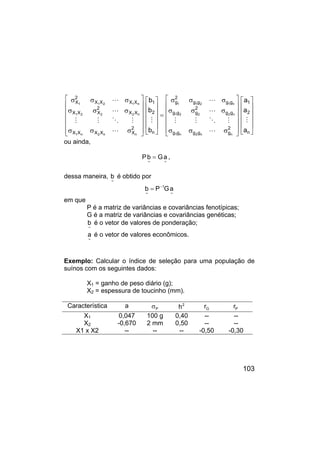 103


























σ
σ
σ
σ
σ
σ
σ
σ
σ
=


























σ
σ
σ
σ
σ
σ
σ
σ
σ
n
2
1
2
g
g
g
g
g
g
g
2
g
g
g
g
g
g
g
2
g
n
2
1
2
X
X
X
X
X
X
X
2
X
X
X
X
X
X
X
2
X
a
a
a
b
b
b
n
n
2
n
1
n
2
2
2
1
n
1
2
1
1
n
n
2
n
1
n
2
2
2
1
n
1
2
1
1
M
L
M
O
M
M
L
L
M
L
M
O
M
M
L
L
ou ainda,
~
~
a
G
b
P = ,
dessa maneira,
~
b é obtido por
~
1
~
a
G
P
b −
=
em que
P é a matriz de variâncias e covariâncias fenotípicas;
G é a matriz de variâncias e covariâncias genéticas;
~
b é o vetor de valores de ponderação;
~
a é o vetor de valores econômicos.
Exemplo: Calcular o índice de seleção para uma população de
suínos com os seguintes dados:
X1 = ganho de peso diário (g);
X2 = espessura de toucinho (mm).
Característica a P
σ 2
h G
r P
r
X1 0,047 100 g 0,40 -- --
X2 -0,670 2 mm 0,50 -- --
X1 x X2 -- -- -- -0,50 -0,30
 