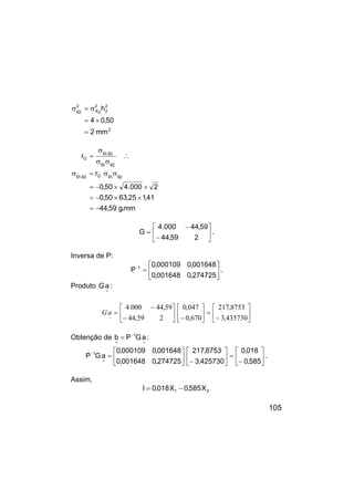 105
2
2
2
2
2
X
2
2
g
mm
2
50
,
0
4
h
=
×
=
σ
=
σ
mm
.
g
59
,
44
41
,
1
25
,
63
50
,
0
2
000
.
4
50
,
0
r
r
2
g
1
g
G
2
g
,
1
g
2
g
1
g
2
g
,
1
g
G
−
=
×
×
−
=
×
×
−
=
σ
σ
=
σ
∴
σ
σ
σ
=






−
−
=
2
59
,
44
59
,
44
000
.
4
G .
Inversa de P:






=
−
274725
,
0
001648
,
0
001648
,
0
000109
,
0
P 1
.
Produto
~
a
G :






−
=






−






−
−
=
435730
,
3
8753
,
217
670
,
0
047
,
0
2
59
,
44
59
,
44
000
.
4
~
a
G
Obtenção de
~
1
~
a
G
P
b −
= :






−
=






−






=
−
585
,
0
018
,
0
425730
,
3
8753
,
217
274725
,
0
001648
,
0
001648
,
0
000109
,
0
a
G
P
~
1
.
Assim,
2
1 X
585
,
0
X
018
,
0
I −
=
 