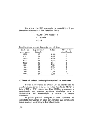 106
Um animal com 1200 g de ganho de peso diário e 16 mm
de espessura de toucinho, tem o seguinte índice:
I 0,018 1200 0,585 16
21
,5 9,36
12,14
= × − ×
= −
=
Classificação de animais de acordo com o índice:
Ganho de
peso diário
Espessura de
toucinho
Índice Ordem de
classificação
1200 16 12,14 1
1050 14 10,71 2
950 12 10,08 3
1000 15 9,22 4
1000 16 8,64 5
880 15 7,06 6
900 17 6,25 7
800 22 1,53 8
700 23 -0,85 9
600 24 -3,24 10
4.3 Índice de seleção usando ganhos genéticos desejados
Devido à dificuldade de atribuir valores econômicos às
características a serem incluídas no índice de seleção, PESEK e
Baker (1969 e 1970), citados por Silva (1980a), propuseram o
procedimento dos ganhos genéticos desejados para a
característica, sem necessidade de estimar os valores
econômicos.
O ganho genético desejado é uma expressão da
quantidade de mudança em cada característica que o melhorista
deseja obter em seu programa de melhoramento.
 