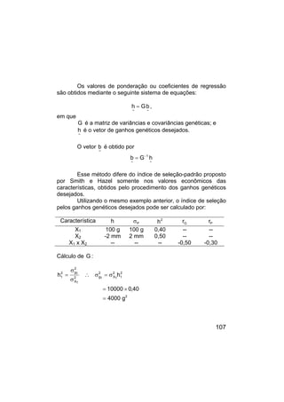 107
Os valores de ponderação ou coeficientes de regressão
são obtidos mediante o seguinte sistema de equações:
~
~
b
G
h = ,
em que
G é a matriz de variâncias e covariâncias genéticas; e
~
h é o vetor de ganhos genéticos desejados.
O vetor
~
b é obtido por
~
1
~
h
G
b −
=
Esse método difere do índice de seleção-padrão proposto
por Smith e Hazel somente nos valores econômicos das
características, obtidos pelo procedimento dos ganhos genéticos
desejados.
Utilizando o mesmo exemplo anterior, o índice de seleção
pelos ganhos genéticos desejados pode ser calculado por:
Característica h P
σ 2
h G
r P
r
X1 100 g 100 g 0,40 -- --
X2 -2 mm 2 mm 0,50 -- --
X1 x X2 -- -- -- -0,50 -0,30
Cálculo de G :
2
2
1
2
1
X
2
1
g
2
1
X
2
1
g
2
1
g
4000
40
,
0
10000
h
h
=
×
=
σ
=
σ
∴
σ
σ
=
 