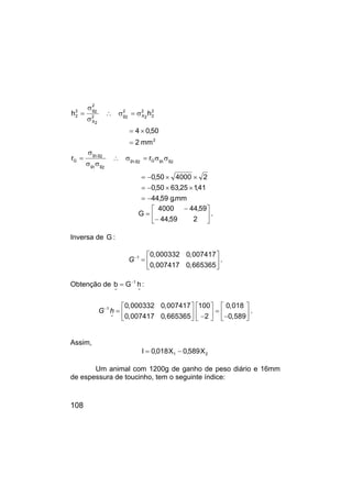 108
2
2
2
2
2
X
2
2
g
2
2
X
2
2
g
2
2
mm
2
50
,
0
4
h
h
=
×
=
σ
=
σ
∴
σ
σ
=
mm
.
g
59
,
44
41
,
1
25
,
63
50
,
0
2
4000
50
,
0
r
r 2
g
1
g
G
2
g
,
1
g
2
g
1
g
2
g
,
1
g
G
−
=
×
×
−
=
×
×
−
=
σ
σ
=
σ
∴
σ
σ
σ
=






−
−
=
2
59
,
44
59
,
44
4000
G .
Inversa de G :
G 1 0,000332 0,007417
0,007417 0,665365
−  
=  
 
.
Obtenção de
~
1
~
h
G
b −
= :
G h
1
~
0,000332 0,007417 100 0,018
0,007417 0,665365 2 0,589
−      
= =
     
− −
     
.
Assim,
2
1 X
589
,
0
X
018
,
0
I −
=
Um animal com 1200g de ganho de peso diário e 16mm
de espessura de toucinho, tem o seguinte índice:
 