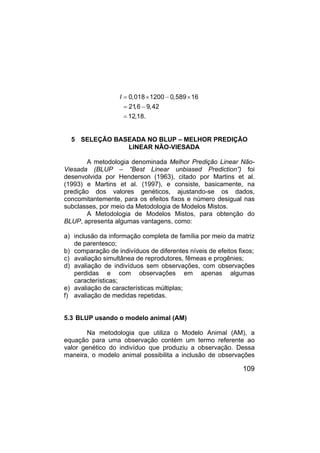 109
I 0,018 1200 0,589 16
21
,6 9,42
12,18.
= × − ×
= −
=
5 SELEÇÃO BASEADA NO BLUP – MELHOR PREDIÇÃO
LINEAR NÃO-VIESADA
A metodologia denominada Melhor Predição Linear Não-
Viesada (BLUP – “Best Linear unbiased Prediction”) foi
desenvolvida por Henderson (1963), citado por Martins et al.
(1993) e Martins et al. (1997), e consiste, basicamente, na
predição dos valores genéticos, ajustando-se os dados,
concomitantemente, para os efeitos fixos e número desigual nas
subclasses, por meio da Metodologia de Modelos Mistos.
A Metodologia de Modelos Mistos, para obtenção do
BLUP, apresenta algumas vantagens, como:
a) inclusão da informação completa de família por meio da matriz
de parentesco;
b) comparação de indivíduos de diferentes níveis de efeitos fixos;
c) avaliação simultânea de reprodutores, fêmeas e progênies;
d) avaliação de indivíduos sem observações, com observações
perdidas e com observações em apenas algumas
características;
e) avaliação de características múltiplas;
f) avaliação de medidas repetidas.
5.3 BLUP usando o modelo animal (AM)
Na metodologia que utiliza o Modelo Animal (AM), a
equação para uma observação contém um termo referente ao
valor genético do indivíduo que produziu a observação. Dessa
maneira, o modelo animal possibilita a inclusão de observações
 