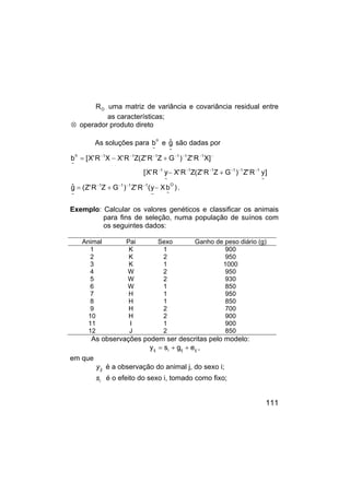 111
O
R uma matriz de variância e covariância residual entre
as características;
⊗ operador produto direto
As soluções para
o
~
b e
~
ĝ são dadas por
]
y
R
'
Z
)
G
Z
R
'
Z
(
Z
R
'
X
y
R
'
X
[
]
X
R
'
Z
)
G
Z
R
'
Z
(
Z
R
'
X
X
R
'
X
[
b
~
1
1
1
1
1
~
1
1
1
1
1
1
1
o
~
−
−
−
−
−
−
−
−
−
−
−
−
−
+
−
+
−
=
)
b
X
y
(
R
'
Z
)
G
Z
R
'
Z
(
ĝ
O
~
~
1
1
1
1
~
−
+
= −
−
−
−
.
Exemplo: Calcular os valores genéticos e classificar os animais
para fins de seleção, numa população de suínos com
os seguintes dados:
Animal Pai Sexo Ganho de peso diário (g)
1 K 1 900
2 K 2 950
3 K 1 1000
4 W 2 950
5 W 2 930
6 W 1 850
7 H 1 950
8 H 1 850
9 H 2 700
10 H 2 900
11 I 1 900
12 J 2 850
As observações podem ser descritas pelo modelo:
ij
ij
i
ij e
g
s
y +
+
= ,
em que
ij
y é a observação do animal j, do sexo i;
i
s é o efeito do sexo i, tomado como fixo;
 