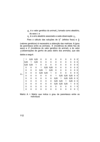 112
ij
g é o valor genético do animal j, tomado como aleatório,
do sexo i; e
ij
e é o erro aleatório associado a cada observação ij
y .
Para o cálculo das soluções de
o
~
b (efeitos fixos) e
~
ĝ
(valores genéticos) é necessário a obtenção das matrizes A (grau
de parentesco entre os animais), X (incidência do efeito fixo de
sexo) e Z (incidência do valor genético do animal), e do vetor
~
y (observações de ganho de peso diário dos animais), que são
dados a seguir.
;
1
0
0
0
0
0
0
0
0
0
0
0
0
1
0
0
0
0
0
0
0
0
0
0
0
0
1
25
,
0
25
,
0
25
,
0
0
0
0
0
0
0
0
0
25
,
0
1
25
,
0
25
,
0
0
0
0
0
0
0
0
0
25
,
0
25
,
0
1
25
,
0
0
0
0
0
0
0
0
0
25
,
0
25
,
0
25
,
0
1
0
0
0
0
0
0
0
0
0
0
0
0
1
25
,
0
25
,
0
0
0
0
0
0
0
0
0
0
25
,
0
1
25
,
0
0
0
0
0
0
0
0
0
0
25
,
0
25
,
0
1
0
0
0
0
0
0
0
0
0
0
0
0
1
25
,
0
25
,
0
0
0
0
0
0
0
0
0
0
25
,
0
1
25
,
0
0
0
0
0
0
0
0
0
0
25
,
0
25
,
0
1
A






































=
Matriz A = Matriz que indica o grau de parentesco entre os
indivíduos
 