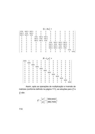 114
2
a
A
G σ
= =
6750 1687,5 1687,5 0 0 0 0 0 0 0 0 0
1687,5 6750 1687,5 0 0 0 0 0 0 0 0 0
1687,5 1687,5 6750 0 0 0 0 0 0 0 0 0
0 0 0 6750 1687,5 1687,5 0 0 0 0 0 0
0 0 0 1687,5 6750 1687,5 0 0 0 0 0 0
0 0 0 1687,5 1687,5 6750 0 0 0 0 0 0
0 0 0 0 0 0 6750 1687,5 1687,5 1687,5 0 0
0 0 0 0 0 0 1687,5 6750 1687,5 1687,5 0 0
0 0 0 0 0 0 1687,5 1687,5 6750 1687,5 0 0
0 0 0 0 0 0 1687,5 1687,5 1687,5 6750 0 0
0 0 0 0 0 0 0 0 0 0 6750 0
0 0 0 0 0 0 0 0 0 0 0 6750
 
 
 
 
 
 
 
 
 
 
 
 
 
 
 
 
 
 
 
R I 2
12 e
= σ =
8250 0 0 0 0 0 0 0 0 0 0 0
0 8250 0 0 0 0 0 0 0 0 0 0
0 0 8250 0 0 0 0 0 0 0 0 0
0 0 0 8250 0 0 0 0 0 0 0 0
0 0 0 0 8250 0 0 0 0 0 0 0
0 0 0 0 0 8250 0 0 0 0 0 0
0 0 0 0 0 0 8250 0 0 0 0 0
0 0 0 0 0 0 0 8250 0 0 0 0
0 0 0 0 0 0 0 0 8250 0 0 0
0 0 0 0 0 0 0 0 0 8250 0 0
0 0 0 0 0 0 0 0 0 0 8250 0
0 0 0 0 0 0 0 0 0 0 0 8250
 




































Assim, após as operações de multiplicação e inversão de
matrizes (conforme definido na página 111), as soluções para
~
b
o
e
g
~
ˆ são:
~
s
b
s
o
o 1
o
2
899,9402
;
886,7559
   
= =
   
 
 
 