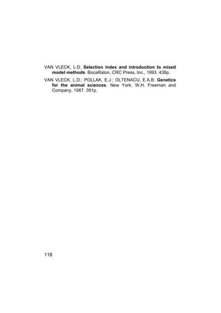 118
VAN VLECK, L.D. Selection index and introduction to mixed
model methods. BocaRaton, CRC Press, Inc., 1993. 438p.
VAN VLECK, L.D.; POLLAK, E.J.; OLTENACU, E.A.B. Genetics
for the animal sciences. New York, W.H. Freeman and
Company, 1987. 391p.
 