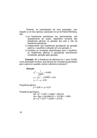 14
Portanto, as propriedades de uma população, com
respeito a um loco apenas, expressas na Lei de Hardy-Weinberg,
são:
1) as freqüências genotípicas nos descendentes, sob
acasalamento ao acaso, dependem somente das
freqüências gênicas na geração dos pais e não da
freqüência genotípica;
2) independente das freqüências genotípicas da geração
paterna, o equilíbrio é atingido em uma geração; e
3) mantidas as condições especificadas para o equilíbrio,
as freqüências gênicas e genotípicas permanecem
constantes, geração após geração.
Exemplo: Se a freqüência de albinismo for 1 para 10.000,
numa população humana, qual deverá ser a freqüência genotípica
para o gene em questão, sendo o albinismo recessivo?
Solução:
q2 1
10000
0 0001
= = ,
q q
= = =
2
0 0001 0 01
, ,
p q
= − =
1 0 99
,
Freqüência gênica:
p = 0,99 e q = 0,01
Freqüência genotípica:
AA = p2
= 0,992
= 0,9801 = 98,01%
Aa = 2pq = 2x0,99x0,01 = 0,0198 = 1,98%
aa = q2
= 0,012
= 0,0001 = 0,01% .
 