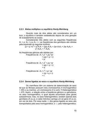15
2.2.3 Alelos múltiplos e o equilíbrio Hardy-Weinberg
Quando mais de dois alelos são considerados em um
loco, o equilíbrio é também estabelecido depois de uma geração
de acasalamento ao acaso.
Considerando três alelos com as seguintes freqüências
A1 = p, A2 = q e A3 = r; as freqüências dos genótipos são obtidas
pela expansão do seguinte trinômio:
(p + q +r)2
= p2
A1A1 + 2pq A1A2 + 2pr A1A3 + 2qr A2A3 +
q2
A2A2 + r2
A3A3
As freqüências gênicas são obtidas por:
Freqüência de A1 = p2
+ pq +pr
= p(p + q + r)
= p;
Freqüência de A2 = q2
+ pq +qr
= q(p + q + r)
= q;
Freqüência de A3 = r2
+ pr +qr
= r(p + q + r)
= r.
2.2.4 Genes ligados ao sexo e o equilíbrio Hardy-Weinberg
Os mamíferos têm um sistema de determinação de sexo
tal que as fêmeas possuem dois cromossomos X (homogamético
= XX) e os machos, um cromossomo X e outro Y (heterogamético
= XY). Assim, a relação entre a freqüência gênica e a genotípica,
no sexo homogamético, é igual àquela encontrada para genes
autossômicos; mas, no sexo heterogamético, existem apenas dois
genótipos (A ou a), e cada indivíduo carrega um só gene (A ou a),
em vez de dois. Por essa razão 2
3 dos genes ligados ao sexo são
transportados pelo sexo homogamético, e 1
3 pelo heterogamético.
 